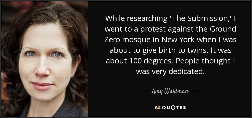 While researching 'The Submission,' I went to a protest against the Ground Zero mosque in New York when I was about to give birth to twins. It was about 100 degrees. People thought I was very dedicated. - Amy Waldman