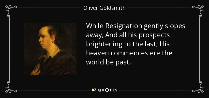 While Resignation gently slopes away, And all his prospects brightening to the last, His heaven commences ere the world be past. - Oliver Goldsmith