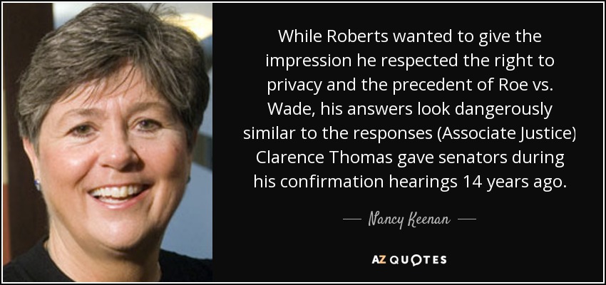 While Roberts wanted to give the impression he respected the right to privacy and the precedent of Roe vs. Wade, his answers look dangerously similar to the responses (Associate Justice) Clarence Thomas gave senators during his confirmation hearings 14 years ago. - Nancy Keenan