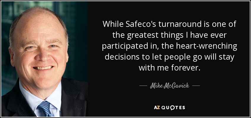 While Safeco's turnaround is one of the greatest things I have ever participated in, the heart-wrenching decisions to let people go will stay with me forever. - Mike McGavick