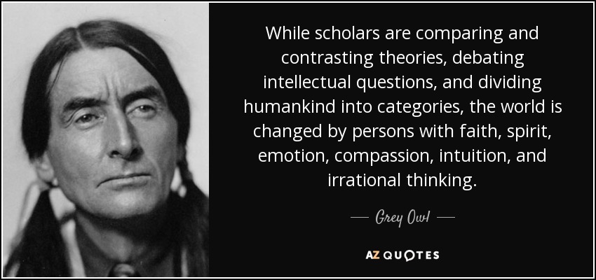While scholars are comparing and contrasting theories, debating intellectual questions, and dividing humankind into categories, the world is changed by persons with faith, spirit, emotion, compassion, intuition, and irrational thinking. - Grey Owl