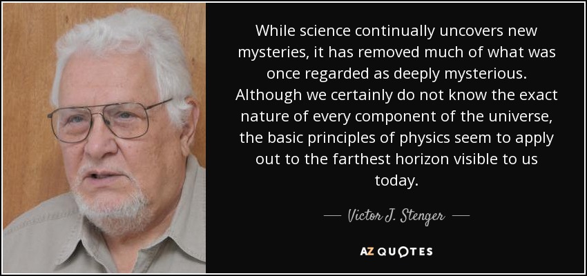 While science continually uncovers new mysteries, it has removed much of what was once regarded as deeply mysterious. Although we certainly do not know the exact nature of every component of the universe, the basic principles of physics seem to apply out to the farthest horizon visible to us today. - Victor J. Stenger