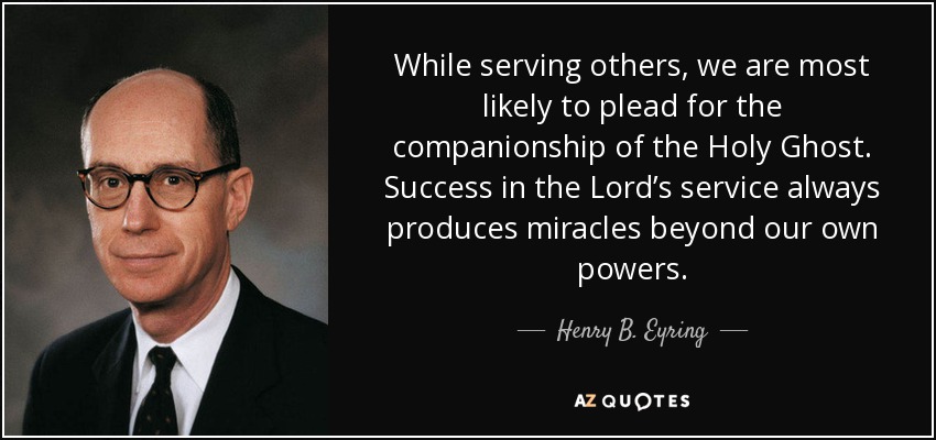 While serving others, we are most likely to plead for the companionship of the Holy Ghost. Success in the Lord’s service always produces miracles beyond our own powers. - Henry B. Eyring