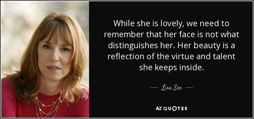 While she is lovely, we need to remember that her face is not what distinguishes her. Her beauty is a reflection of the virtue and talent she keeps inside. - Lisa See