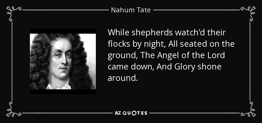 While shepherds watch'd their flocks by night, All seated on the ground, The Angel of the Lord came down, And Glory shone around. - Nahum Tate