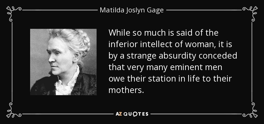 While so much is said of the inferior intellect of woman, it is by a strange absurdity conceded that very many eminent men owe their station in life to their mothers. - Matilda Joslyn Gage