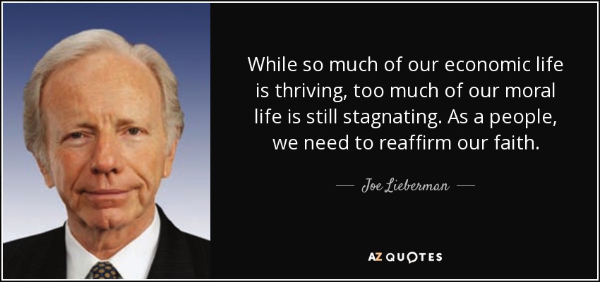 While so much of our economic life is thriving, too much of our moral life is still stagnating. As a people, we need to reaffirm our faith. - Joe Lieberman