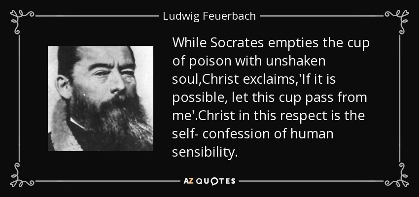 While Socrates empties the cup of poison with unshaken soul,Christ exclaims,'If it is possible, let this cup pass from me'.Christ in this respect is the self- confession of human sensibility. - Ludwig Feuerbach