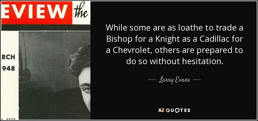 While some are as loathe to trade a Bishop for a Knight as a Cadillac for a Chevrolet, others are prepared to do so without hesitation. - Larry Evans