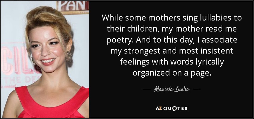 While some mothers sing lullabies to their children, my mother read me poetry. And to this day, I associate my strongest and most insistent feelings with words lyrically organized on a page. - Masiela Lusha
