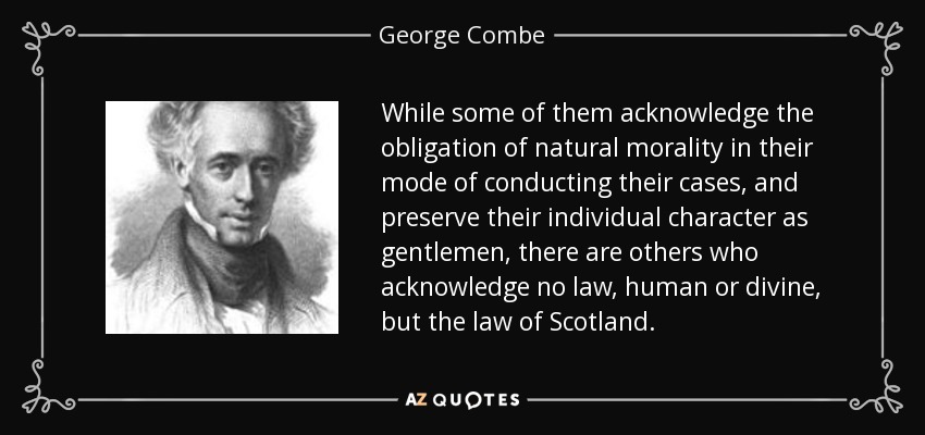 While some of them acknowledge the obligation of natural morality in their mode of conducting their cases, and preserve their individual character as gentlemen, there are others who acknowledge no law, human or divine, but the law of Scotland. - George Combe