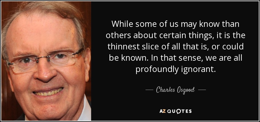 While some of us may know than others about certain things, it is the thinnest slice of all that is, or could be known. In that sense, we are all profoundly ignorant. - Charles Osgood