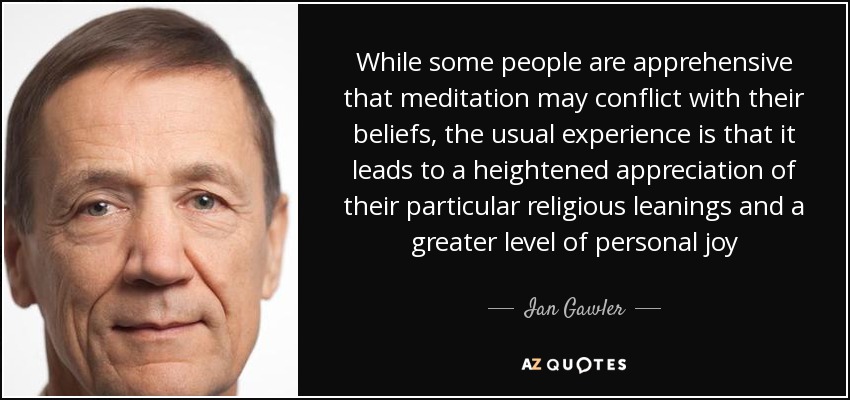 While some people are apprehensive that meditation may conflict with their beliefs, the usual experience is that it leads to a heightened appreciation of their particular religious leanings and a greater level of personal joy - Ian Gawler