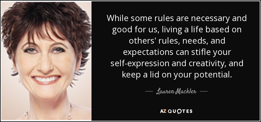 While some rules are necessary and good for us, living a life based on others' rules, needs, and expectations can stifle your self-expression and creativity, and keep a lid on your potential. - Lauren Mackler