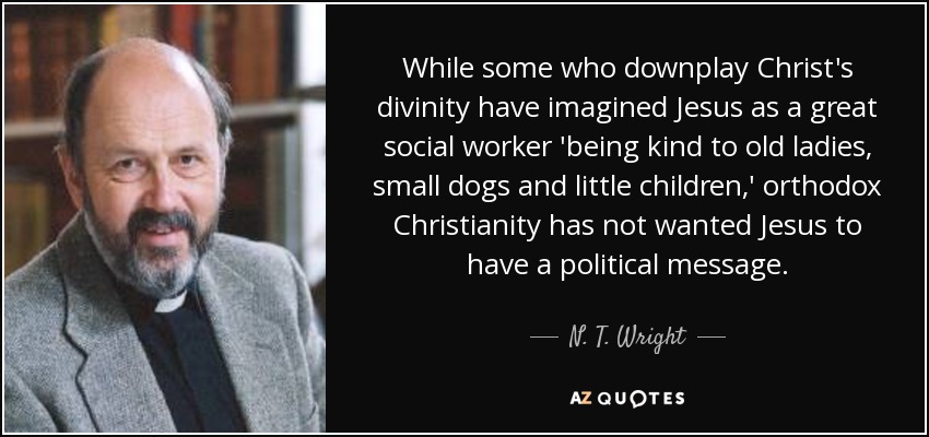 While some who downplay Christ's divinity have imagined Jesus as a great social worker 'being kind to old ladies, small dogs and little children,' orthodox Christianity has not wanted Jesus to have a political message. - N. T. Wright