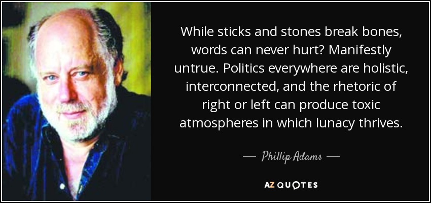While sticks and stones break bones, words can never hurt? Manifestly untrue. Politics everywhere are holistic, interconnected, and the rhetoric of right or left can produce toxic atmospheres in which lunacy thrives. - Phillip Adams