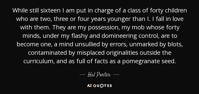 While still sixteen I am put in charge of a class of forty children who are two, three or four years younger than I. I fall in love with them. They are my possession, my mob whose forty minds, under my flashy and domineering control, are to become one, a mind unsullied by errors, unmarked by blots, contaminated by misplaced originalities outside the curriculum, and as full of facts as a pomegranate seed. - Hal Porter