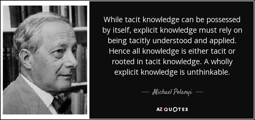 While tacit knowledge can be possessed by itself, explicit knowledge must rely on being tacitly understood and applied. Hence all knowledge is either tacit or rooted in tacit knowledge. A wholly explicit knowledge is unthinkable. - Michael Polanyi