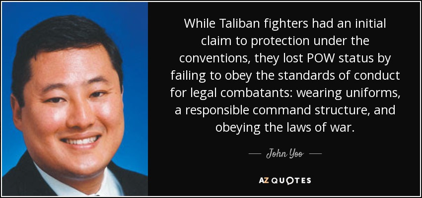 While Taliban fighters had an initial claim to protection under the conventions, they lost POW status by failing to obey the standards of conduct for legal combatants: wearing uniforms, a responsible command structure, and obeying the laws of war. - John Yoo