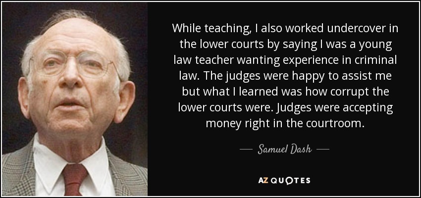 While teaching, I also worked undercover in the lower courts by saying I was a young law teacher wanting experience in criminal law. The judges were happy to assist me but what I learned was how corrupt the lower courts were. Judges were accepting money right in the courtroom. - Samuel Dash