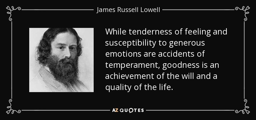 While tenderness of feeling and susceptibility to generous emotions are accidents of temperament, goodness is an achievement of the will and a quality of the life. - James Russell Lowell