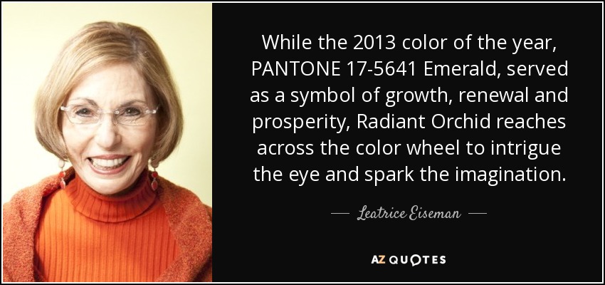 While the 2013 color of the year, PANTONE 17-5641 Emerald, served as a symbol of growth, renewal and prosperity, Radiant Orchid reaches across the color wheel to intrigue the eye and spark the imagination. - Leatrice Eiseman