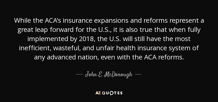 While the ACA's insurance expansions and reforms represent a great leap forward for the U.S., it is also true that when fully implemented by 2018, the U.S. will still have the most inefficient, wasteful, and unfair health insurance system of any advanced nation, even with the ACA reforms. - John E. McDonough