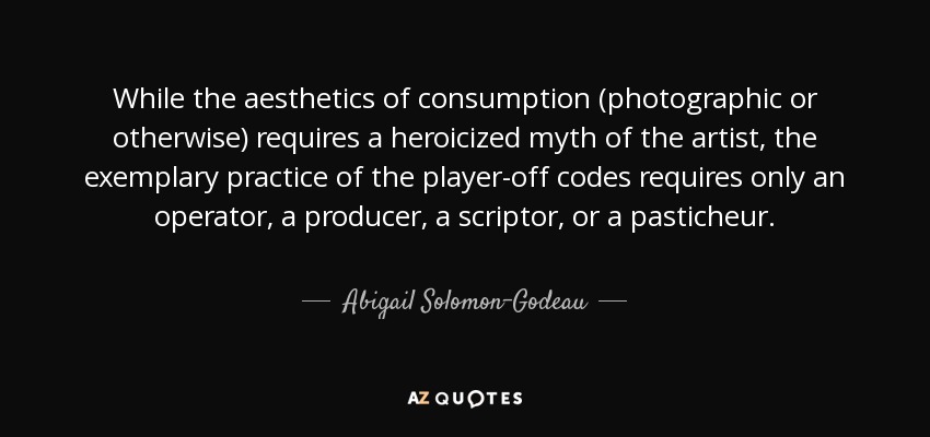 While the aesthetics of consumption (photographic or otherwise) requires a heroicized myth of the artist, the exemplary practice of the player-off codes requires only an operator, a producer, a scriptor, or a pasticheur. - Abigail Solomon-Godeau