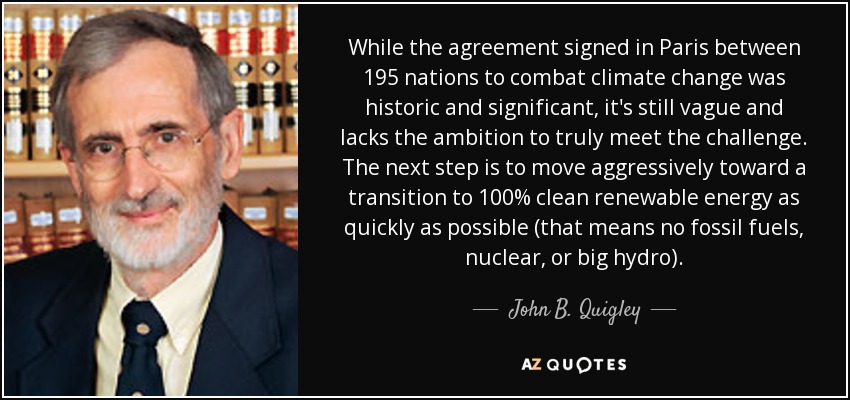 While the agreement signed in Paris between 195 nations to combat climate change was historic and significant, it's still vague and lacks the ambition to truly meet the challenge. The next step is to move aggressively toward a transition to 100% clean renewable energy as quickly as possible (that means no fossil fuels, nuclear, or big hydro). - John B. Quigley