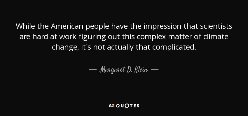 While the American people have the impression that scientists are hard at work figuring out this complex matter of climate change, it's not actually that complicated. - Margaret D. Klein