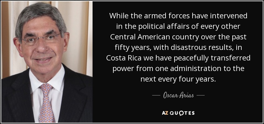 While the armed forces have intervened in the political affairs of every other Central American country over the past fifty years, with disastrous results, in Costa Rica we have peacefully transferred power from one administration to the next every four years. - Oscar Arias