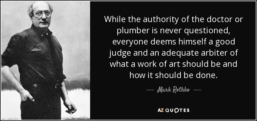 While the authority of the doctor or plumber is never questioned, everyone deems himself a good judge and an adequate arbiter of what a work of art should be and how it should be done. - Mark Rothko