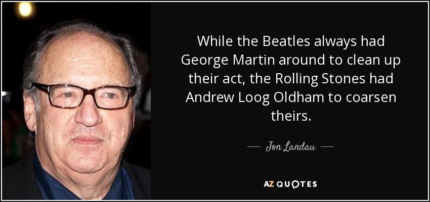 While the Beatles always had George Martin around to clean up their act, the Rolling Stones had Andrew Loog Oldham to coarsen theirs. - Jon Landau