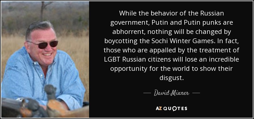 While the behavior of the Russian government, Putin and Putin punks are abhorrent, nothing will be changed by boycotting the Sochi Winter Games. In fact, those who are appalled by the treatment of LGBT Russian citizens will lose an incredible opportunity for the world to show their disgust. - David Mixner