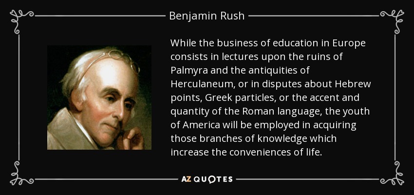 While the business of education in Europe consists in lectures upon the ruins of Palmyra and the antiquities of Herculaneum , or in disputes about Hebrew points, Greek particles, or the accent and quantity of the Roman language, the youth of America will be employed in acquiring those branches of knowledge which increase the conveniences of life. - Benjamin Rush