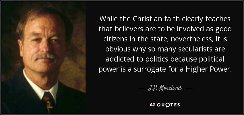 While the Christian faith clearly teaches that believers are to be involved as good citizens in the state, nevertheless, it is obvious why so many secularists are addicted to politics because political power is a surrogate for a Higher Power. - J.P. Moreland