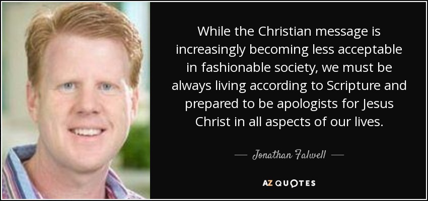 While the Christian message is increasingly becoming less acceptable in fashionable society, we must be always living according to Scripture and prepared to be apologists for Jesus Christ in all aspects of our lives. - Jonathan Falwell