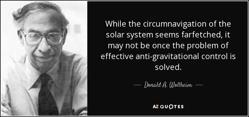 While the circumnavigation of the solar system seems farfetched, it may not be once the problem of effective anti-gravitational control is solved. - Donald A. Wollheim