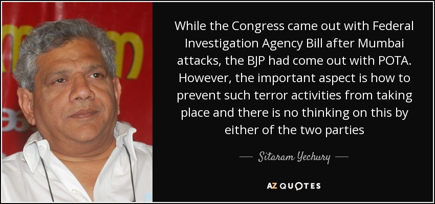 While the Congress came out with Federal Investigation Agency Bill after Mumbai attacks, the BJP had come out with POTA. However, the important aspect is how to prevent such terror activities from taking place and there is no thinking on this by either of the two parties - Sitaram Yechury