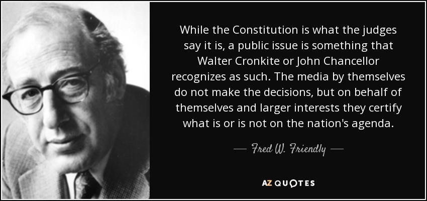 While the Constitution is what the judges say it is, a public issue is something that Walter Cronkite or John Chancellor recognizes as such. The media by themselves do not make the decisions, but on behalf of themselves and larger interests they certify what is or is not on the nation's agenda. - Fred W. Friendly