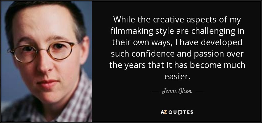 While the creative aspects of my filmmaking style are challenging in their own ways, I have developed such confidence and passion over the years that it has become much easier. - Jenni Olson