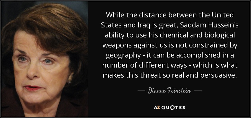 While the distance between the United States and Iraq is great, Saddam Hussein's ability to use his chemical and biological weapons against us is not constrained by geography - it can be accomplished in a number of different ways - which is what makes this threat so real and persuasive. - Dianne Feinstein