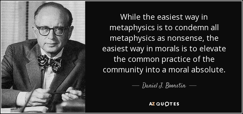 While the easiest way in metaphysics is to condemn all metaphysics as nonsense, the easiest way in morals is to elevate the common practice of the community into a moral absolute. - Daniel J. Boorstin