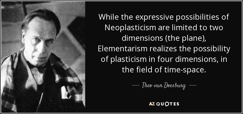 While the expressive possibilities of Neoplasticism are limited to two dimensions (the plane), Elementarism realizes the possibility of plasticism in four dimensions, in the field of time-space. - Theo van Doesburg