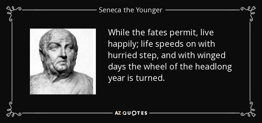 While the fates permit, live happily; life speeds on with hurried step, and with winged days the wheel of the headlong year is turned. - Seneca the Younger