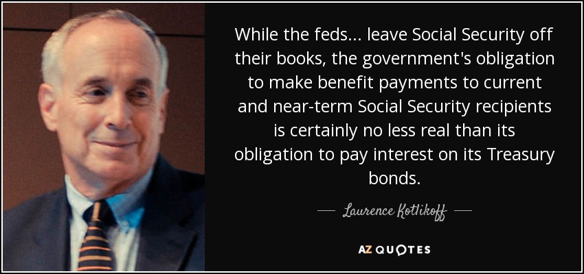 While the feds ... leave Social Security off their books, the government's obligation to make benefit payments to current and near-term Social Security recipients is certainly no less real than its obligation to pay interest on its Treasury bonds. - Laurence Kotlikoff