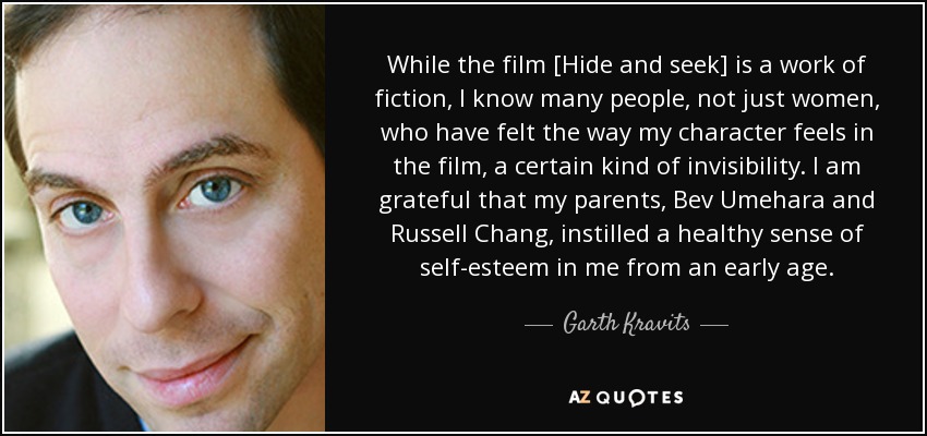 While the film [Hide and seek] is a work of fiction, I know many people, not just women, who have felt the way my character feels in the film, a certain kind of invisibility. I am grateful that my parents, Bev Umehara and Russell Chang, instilled a healthy sense of self-esteem in me from an early age. - Garth Kravits