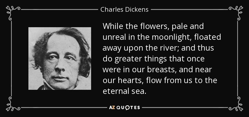 While the flowers, pale and unreal in the moonlight, floated away upon the river; and thus do greater things that once were in our breasts, and near our hearts, flow from us to the eternal sea. - Charles Dickens