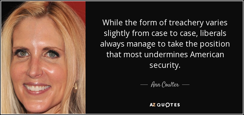 While the form of treachery varies slightly from case to case, liberals always manage to take the position that most undermines American security. - Ann Coulter