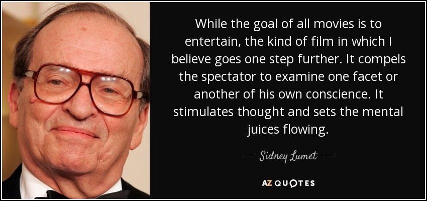While the goal of all movies is to entertain, the kind of film in which I believe goes one step further. It compels the spectator to examine one facet or another of his own conscience. It stimulates thought and sets the mental juices flowing. - Sidney Lumet